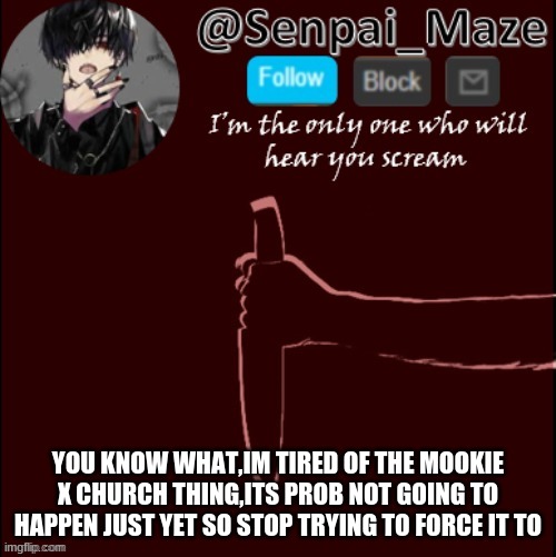 faccts | YOU KNOW WHAT,IM TIRED OF THE MOOKIE X CHURCH THING,ITS PROB NOT GOING TO HAPPEN JUST YET SO STOP TRYING TO FORCE IT TO | image tagged in mazes insanity temp | made w/ Imgflip meme maker