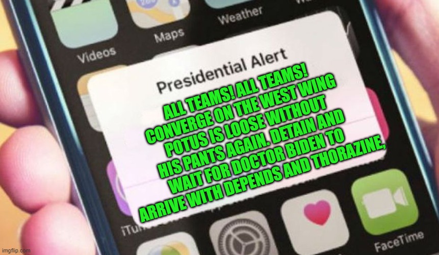 yep | ALL TEAMS! ALL TEAMS! CONVERGE ON THE WEST WING POTUS IS LOOSE WITHOUT HIS PANTS AGAIN. DETAIN AND WAIT FOR DOCTOR BIDEN TO ARRIVE WITH DEPENDS AND THORAZINE, | image tagged in biden,democrats,communism | made w/ Imgflip meme maker