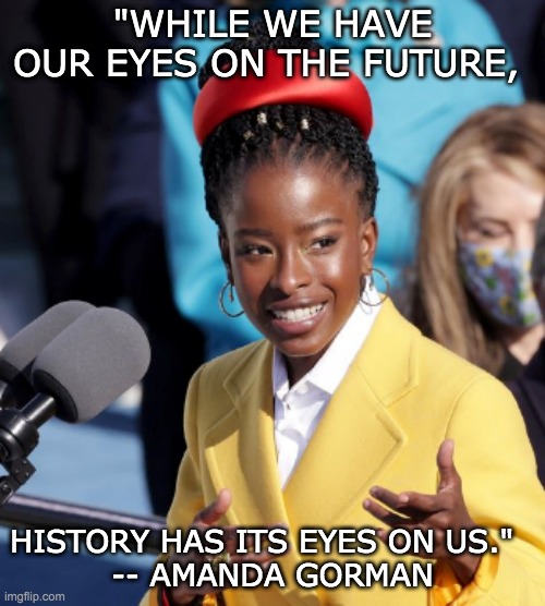Poet says it better |  "WHILE WE HAVE OUR EYES ON THE FUTURE, HISTORY HAS ITS EYES ON US."  
-- AMANDA GORMAN | image tagged in history,inauguration,poem | made w/ Imgflip meme maker