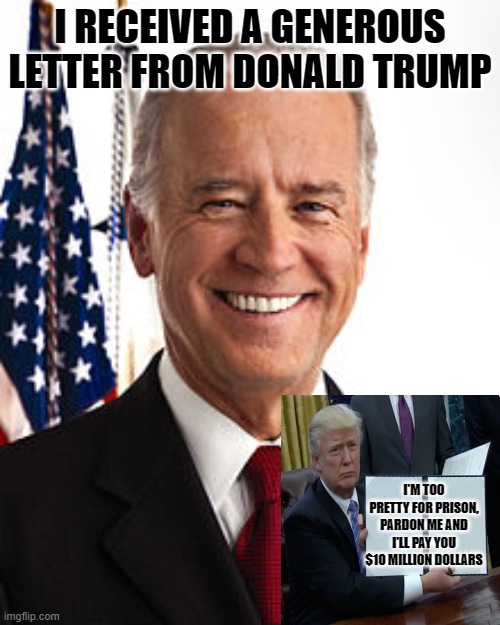 45 to 46: I Beg Your Pardon, Don't Make Me Grovel In The Rose Garden Joe! Please, Please, Please.. | I RECEIVED A GENEROUS LETTER FROM DONALD TRUMP; I'M TOO PRETTY FOR PRISON, PARDON ME AND I'LL PAY YOU $10 MILLION DOLLARS | image tagged in memes,joe biden,donald trump | made w/ Imgflip meme maker