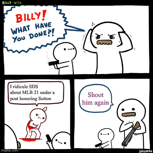 Billy, What Have You Done | I ridicule SDS about MLB 21 under a post honoring Sutton; Shoot him again | image tagged in billy what have you done,MLBTheShow | made w/ Imgflip meme maker