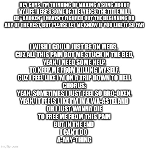 Hope you like it | HEY GUYS, I’M THINKING OF MAKING A SONG ABOUT MY LIFE, HERE’S SOME OF THE LYRICS, THE TITLE WILL BE “BROKEN” I HAVEN’T FIGURED OUT THE BEGINNING OR ANY OF THE REST, BUT PLEASE LET ME KNOW IF YOU LIKE IT SO FAR; I WISH I COULD JUST BE ON MEDS, 
CUZ ALL THIS PAIN GOT ME STUCK IN THE BED,
YEAH, I NEED SOME HELP,
TO KEEP ME FROM KILLING MYSELF,
CUZ I FEEL LIKE I’M ON A TRIP DOWN TO HELL
CHORUS:
YEAH, SOMETIMES I JUST FEEL SO BRO-OKEN,
YEAH, IT FEELS LIKE I’M IN A WA-ASTELAND
OH I JUST WANNA DIE
TO FREE ME FROM THIS PAIN
BUT IN THE END 
I CAN’T DO 
A-ANY-THING | image tagged in blank,song lyrics | made w/ Imgflip meme maker