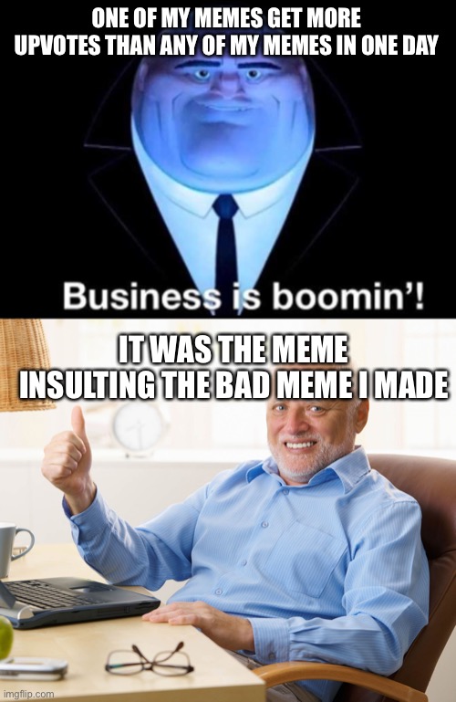 ONE OF MY MEMES GET MORE UPVOTES THAN ANY OF MY MEMES IN ONE DAY; IT WAS THE MEME INSULTING THE BAD MEME I MADE | image tagged in business is booming,hide the pain harold | made w/ Imgflip meme maker