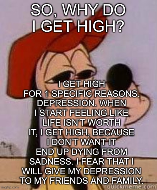 Goofy | I GET HIGH FOR 1 SPECIFIC REASONS. DEPRESSION. WHEN I START FEELING LIKE LIFE ISN’T WORTH IT, I GET HIGH, BECAUSE I DON’T WANT IT END UP DYING FROM SADNESS. I FEAR THAT I WILL GIVE MY DEPRESSION TO MY FRIENDS AND FAMILY. SO, WHY DO I GET HIGH? | image tagged in stoned goofy | made w/ Imgflip meme maker