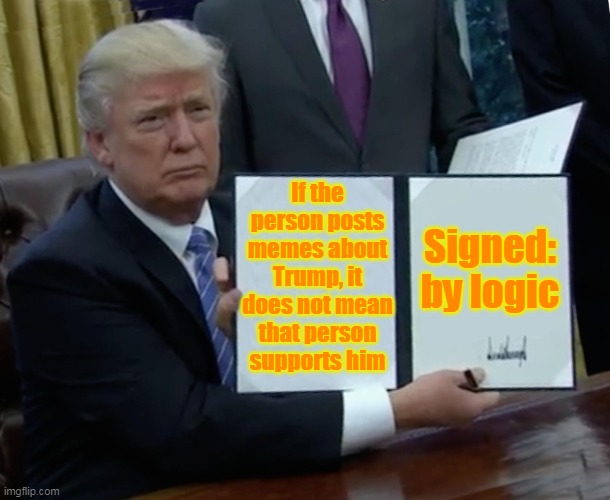 Trump Bill Signing | If the person posts memes about Trump, it does not mean that person supports him; Signed: by logic | image tagged in memes,trump bill signing | made w/ Imgflip meme maker