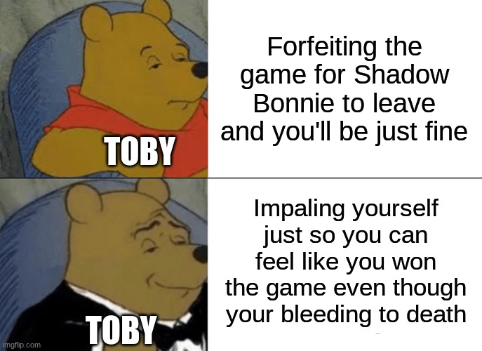 Fazbear frights Hide and seek ending in a nutshell |  Forfeiting the game for Shadow Bonnie to leave and you'll be just fine; TOBY; Impaling yourself just so you can feel like you won the game even though your bleeding to death; TOBY | image tagged in memes,tuxedo winnie the pooh,fazbear frights,hide and seek | made w/ Imgflip meme maker