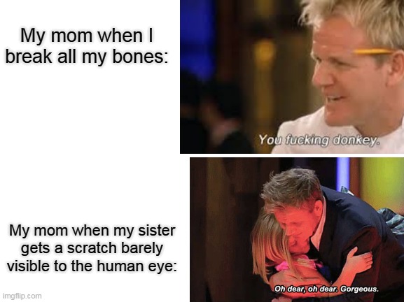rl | My mom when I break all my bones:; My mom when my sister gets a scratch barely visible to the human eye: | image tagged in funny meme | made w/ Imgflip meme maker