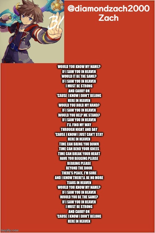 my final template | WOULD YOU KNOW MY NAME?
IF I SAW YOU IN HEAVEN
WOULD IT BE THE SAME?
IF I SAW YOU IN HEAVEN
I MUST BE STRONG
AND CARRY ON
'CAUSE I KNOW I DON'T BELONG
HERE IN HEAVEN
WOULD YOU HOLD MY HAND?
IF I SAW YOU IN HEAVEN
WOULD YOU HELP ME STAND?
IF I SAW YOU IN HEAVEN
I'LL FIND MY WAY
THROUGH NIGHT AND DAY
'CAUSE I KNOW I JUST CAN'T STAY
HERE IN HEAVEN
TIME CAN BRING YOU DOWN
TIME CAN BEND YOUR KNEES
TIME CAN BREAK YOUR HEART
HAVE YOU BEGGING PLEASE
BEGGING PLEASE
BEYOND THE DOOR
THERE'S PEACE, I'M SURE
AND I KNOW THERE'LL BE NO MORE
TEARS IN HEAVEN
WOULD YOU KNOW MY NAME?
IF I SAW YOU IN HEAVEN
WOULD YOU BE THE SAME?
IF I SAW YOU IN HEAVEN
I MUST BE STRONG
AND CARRY ON
'CAUSE I KNOW I DON'T BELONG
HERE IN HEAVEN | image tagged in my final template | made w/ Imgflip meme maker