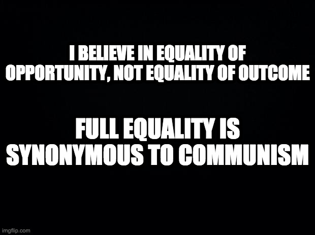 Liberty over equality | I BELIEVE IN EQUALITY OF OPPORTUNITY, NOT EQUALITY OF OUTCOME; FULL EQUALITY IS SYNONYMOUS TO COMMUNISM | image tagged in black background,equality,equality of opportunity | made w/ Imgflip meme maker