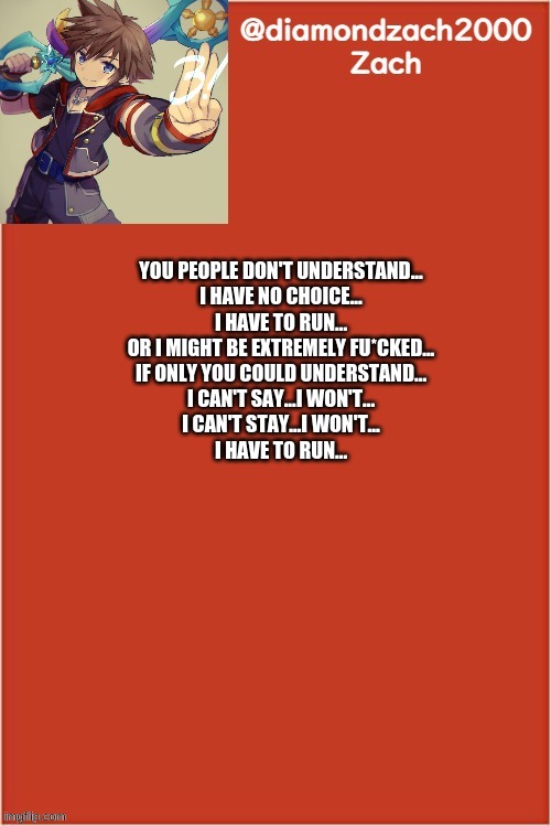 my final template | YOU PEOPLE DON'T UNDERSTAND...
I HAVE NO CHOICE...
I HAVE TO RUN...
OR I MIGHT BE EXTREMELY FU*CKED...
IF ONLY YOU COULD UNDERSTAND...
I CAN'T SAY...I WON'T...
I CAN'T STAY...I WON'T...
I HAVE TO RUN... | image tagged in my final template | made w/ Imgflip meme maker