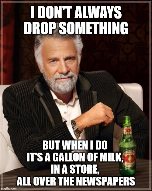 The Most Interesting Man In The World | I DON'T ALWAYS DROP SOMETHING; BUT WHEN I DO 
IT'S A GALLON OF MILK, 
IN A STORE, 
ALL OVER THE NEWSPAPERS | image tagged in memes,the most interesting man in the world,memes | made w/ Imgflip meme maker