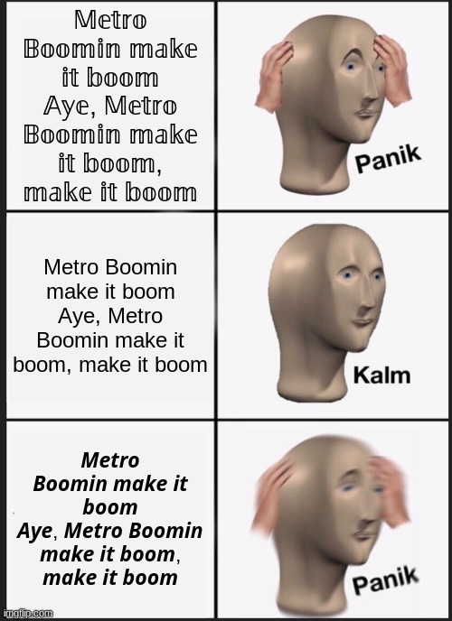 Metro Boomin Make It Boom | 𝕄𝕖𝕥𝕣𝕠 𝔹𝕠𝕠𝕞𝕚𝕟 𝕞𝕒𝕜𝕖 𝕚𝕥 𝕓𝕠𝕠𝕞
𝔸𝕪𝕖, 𝕄𝕖𝕥𝕣𝕠 𝔹𝕠𝕠𝕞𝕚𝕟 𝕞𝕒𝕜𝕖 𝕚𝕥 𝕓𝕠𝕠𝕞, 𝕞𝕒𝕜𝕖 𝕚𝕥 𝕓𝕠𝕠𝕞; Metro Boomin make it boom
Aye, Metro Boomin make it boom, make it boom; 𝙈𝙚𝙩𝙧𝙤 𝘽𝙤𝙤𝙢𝙞𝙣 𝙢𝙖𝙠𝙚 𝙞𝙩 𝙗𝙤𝙤𝙢
𝘼𝙮𝙚, 𝙈𝙚𝙩𝙧𝙤 𝘽𝙤𝙤𝙢𝙞𝙣 𝙢𝙖𝙠𝙚 𝙞𝙩 𝙗𝙤𝙤𝙢, 𝙢𝙖𝙠𝙚 𝙞𝙩 𝙗𝙤𝙤𝙢 | image tagged in memes,panik kalm panik | made w/ Imgflip meme maker