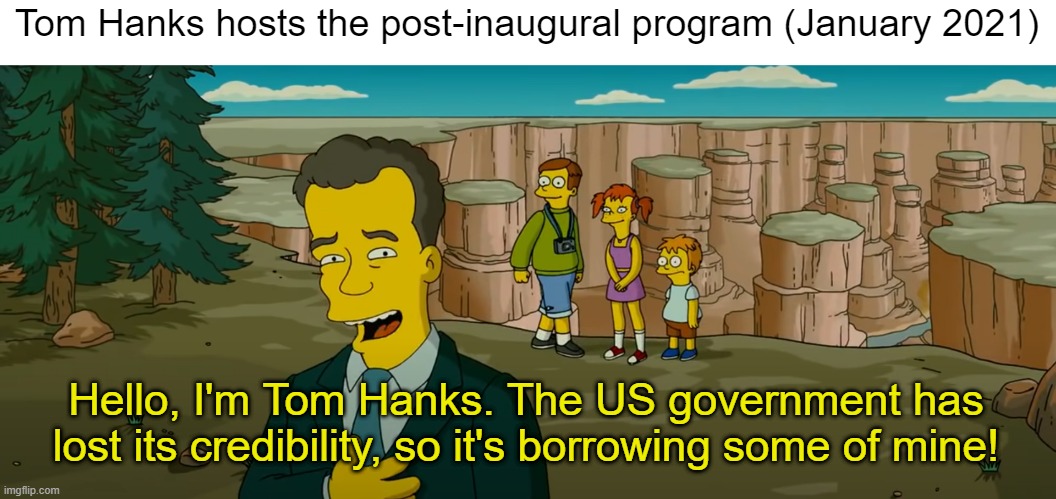 I'm Tom Hanks | Tom Hanks hosts the post-inaugural program (January 2021); Hello, I'm Tom Hanks. The US government has lost its credibility, so it's borrowing some of mine! | image tagged in tom hanks,election 2020 | made w/ Imgflip meme maker