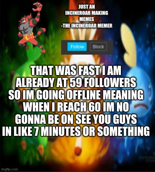 thank you yall amazing | THAT WAS FAST I AM ALREADY AT 59 FOLLOWERS SO IM GOING OFFLINE MEANING WHEN I REACH 60 IM NO GONNA BE ON SEE YOU GUYS IN LIKE 7 MINUTES OR SOMETHING | image tagged in incineroars new announcement | made w/ Imgflip meme maker