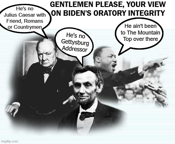 Biden Speech | GENTLEMEN PLEASE, YOUR VIEW ON BIDEN'S ORATORY INTEGRITY; He's no Julius Caesar with Friend, Romans or Countrymen; He ain't been to The Mountain Top over there; He's no Gettysburg Addressor | image tagged in biden,joe biden | made w/ Imgflip meme maker