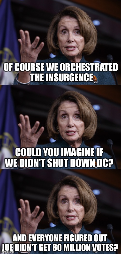 In Today's News | OF COURSE WE ORCHESTRATED 
THE INSURGENCE; COULD YOU IMAGINE IF WE DIDN'T SHUT DOWN DC? AND EVERYONE FIGURED OUT JOE DIDN'T GET 80 MILLION VOTES? | image tagged in good old nancy pelosi,biden cheated,joe biden cheated | made w/ Imgflip meme maker