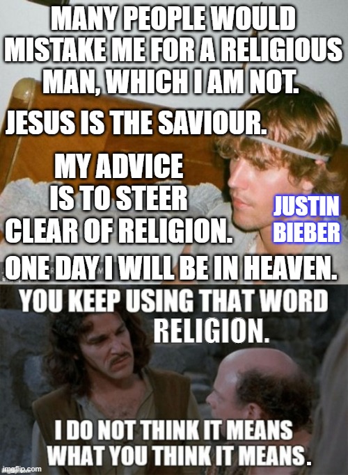Justin Bieber religious but not | MANY PEOPLE WOULD MISTAKE ME FOR A RELIGIOUS MAN, WHICH I AM NOT. JESUS IS THE SAVIOUR. MY ADVICE IS TO STEER CLEAR OF RELIGION. JUSTIN BIEBER; ONE DAY I WILL BE IN HEAVEN. RELIGION. . | image tagged in justin bieber,religion,anti-religion | made w/ Imgflip meme maker
