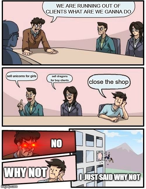 Boardroom Meeting Suggestion Meme | WE ARE RUNNING OUT OF CLIENTS WHAT ARE WE GANNA DO; sell unicorns for girls; sell dragons for boy clients; close the shop; NO; WHY NOT; I  JUST SAID WHY NOT | image tagged in memes,boardroom meeting suggestion | made w/ Imgflip meme maker