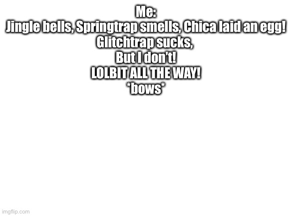 Blank White Template | Me:
Jingle bells, Springtrap smells, Chica laid an egg!
Glitchtrap sucks, 
But I don’t!
LOLBIT ALL THE WAY!
*bows* | image tagged in blank white template | made w/ Imgflip meme maker