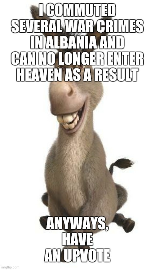Donkey from Shrek | I COMMUTED SEVERAL WAR CRIMES IN ALBANIA AND CAN NO LONGER ENTER HEAVEN AS A RESULT ANYWAYS, HAVE AN UPVOTE | image tagged in donkey from shrek | made w/ Imgflip meme maker