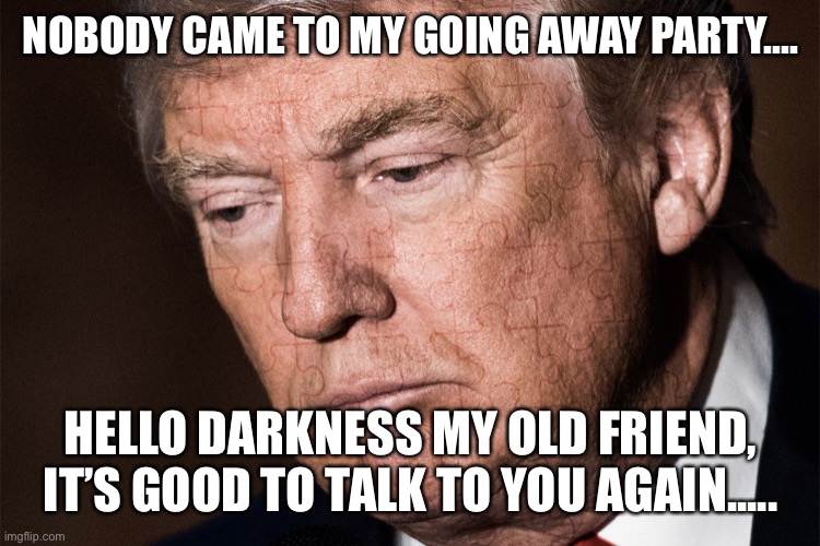 Trump Sad | NOBODY CAME TO MY GOING AWAY PARTY.... HELLO DARKNESS MY OLD FRIEND, IT’S GOOD TO TALK TO YOU AGAIN..... | image tagged in trump sad | made w/ Imgflip meme maker