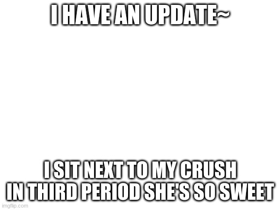 Blank White Template | I HAVE AN UPDATE~; I SIT NEXT TO MY CRUSH IN THIRD PERIOD SHE'S SO SWEET | image tagged in blank white template | made w/ Imgflip meme maker