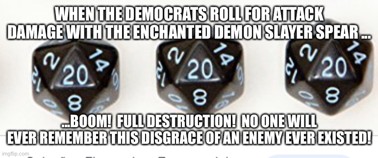 Playing Democrats and Destruction 100... | WHEN THE DEMOCRATS ROLL FOR ATTACK DAMAGE WITH THE ENCHANTED DEMON SLAYER SPEAR ... ...BOOM!  FULL DESTRUCTION!  NO ONE WILL EVER REMEMBER THIS DISGRACE OF AN ENEMY EVER EXISTED! | image tagged in funny memes,destruction 100,politics,dungeons and dragons,gaming,rpg | made w/ Imgflip meme maker