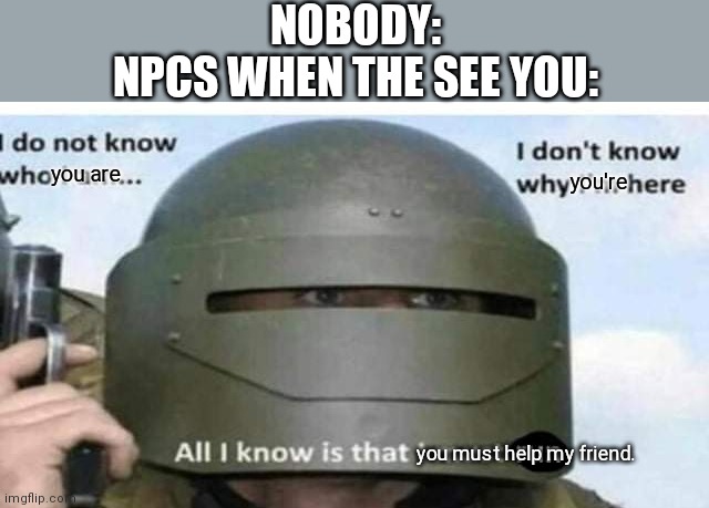 If this is relatable, tell me what game you're talking about. | NOBODY:
NPCS WHEN THE SEE YOU:; you're; you are; you must help my friend. | image tagged in all i know is that i must run,gaming,npc meme,nobody | made w/ Imgflip meme maker