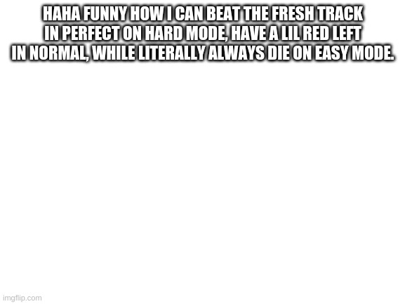 Blank White Template | HAHA FUNNY HOW I CAN BEAT THE FRESH TRACK IN PERFECT ON HARD MODE, HAVE A LIL RED LEFT IN NORMAL, WHILE LITERALLY ALWAYS DIE ON EASY MODE. U HAVE BEEN BLAMMED BY THE DAD IN FNF | image tagged in blank white template | made w/ Imgflip meme maker