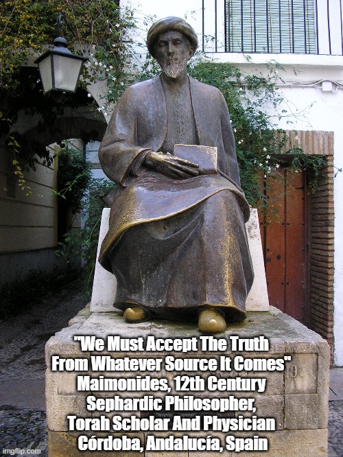 "We Must Accept The Truth From Whatever Source It Comes," Maimonides | "We Must Accept The Truth 
From Whatever Source It Comes" 
Maimonides, 12th Century 
Sephardic Philosopher, 
Torah Scholar And Physician 
Córdoba, Andalucía, Spain | image tagged in maimonides,truth,torah,sephardic philosopher,cordoba,andalucia | made w/ Imgflip meme maker