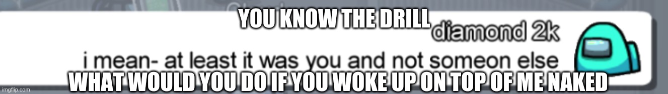 at least it was you | YOU KNOW THE DRILL; WHAT WOULD YOU DO IF YOU WOKE UP ON TOP OF ME NAKED | image tagged in at least it was you | made w/ Imgflip meme maker