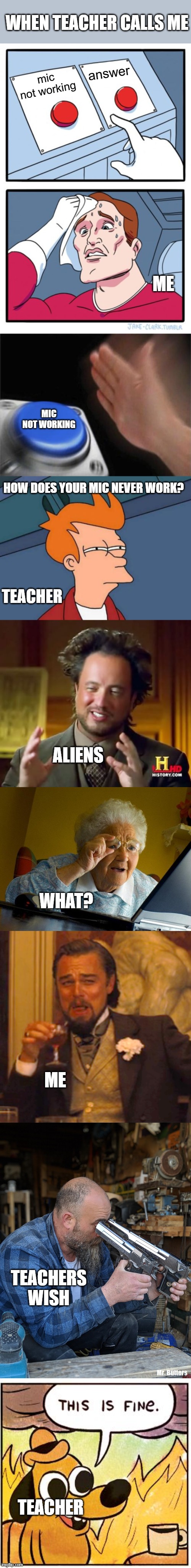 lol die | WHEN TEACHER CALLS ME; answer; mic not working; ME; MIC NOT WORKING; HOW DOES YOUR MIC NEVER WORK? TEACHER; ALIENS; WHAT? ME; TEACHERS WISH; TEACHER | image tagged in memes,two buttons,blank nut button,futurama fry,ancient aliens,grandma finds the internet | made w/ Imgflip meme maker