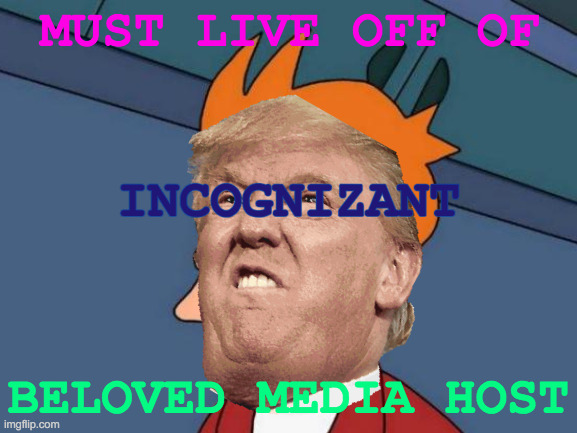 The Last One, Maybe For A While | MUST LIVE OFF OF; INCOGNIZANT; BELOVED MEDIA HOST | image tagged in memes,donald trump,shut up and take my money fry,transparent,transplant,it's all coming together | made w/ Imgflip meme maker