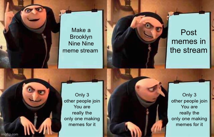 Link to stream in comments | Make a Brooklyn Nine Nine meme stream; Post memes in the stream; Only 3 other people join
You are really the only one making memes for it; Only 3 other people join
You are really the only one making memes for it | image tagged in memes,gru's plan,brooklyn nine nine,brooklyn 99,b99 | made w/ Imgflip meme maker