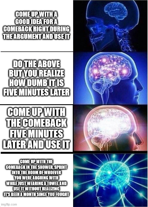 Expanding Brain Meme | COME UP WITH A GOOD IDEA FOR A COMEBACK RIGHT DURING THE ARGUMENT AND USE IT; DO THE ABOVE BUT YOU REALIZE HOW DUMB IT IS FIVE MINUTES LATER; COME UP WITH THE COMEBACK FIVE MINUTES LATER AND USE IT; COME UP WITH THE COMEBACK IN THE SHOWER, SPRINT INTO THE ROOM OF WHOEVER YOU WERE ARGUING WITH WHILE JUST WEARING A TOWEL AND USE IT WITHOUT REALIZING IT'S BEEN A MONTH SINCE YOU FOUGHT | image tagged in memes,expanding brain | made w/ Imgflip meme maker