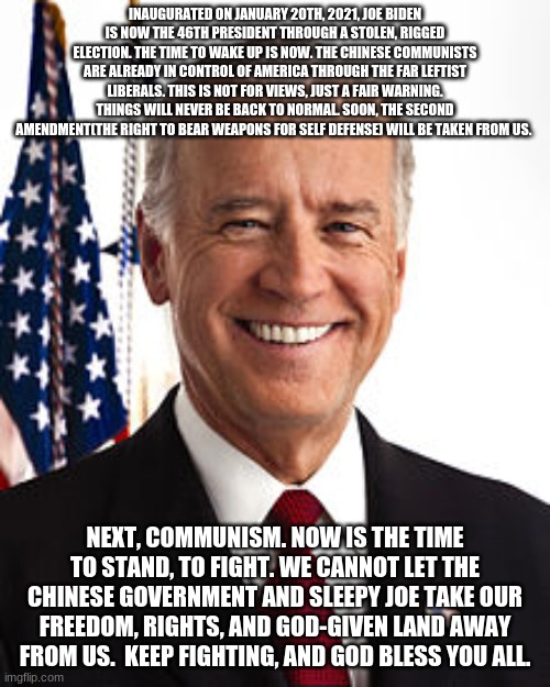 Joe Biden | INAUGURATED ON JANUARY 20TH, 2021, JOE BIDEN IS NOW THE 46TH PRESIDENT THROUGH A STOLEN, RIGGED ELECTION. THE TIME TO WAKE UP IS NOW. THE CHINESE COMMUNISTS ARE ALREADY IN CONTROL OF AMERICA THROUGH THE FAR LEFTIST LIBERALS. THIS IS NOT FOR VIEWS, JUST A FAIR WARNING. THINGS WILL NEVER BE BACK TO NORMAL. SOON, THE SECOND AMENDMENT(THE RIGHT TO BEAR WEAPONS FOR SELF DEFENSE) WILL BE TAKEN FROM US. NEXT, COMMUNISM. NOW IS THE TIME TO STAND, TO FIGHT. WE CANNOT LET THE CHINESE GOVERNMENT AND SLEEPY JOE TAKE OUR FREEDOM, RIGHTS, AND GOD-GIVEN LAND AWAY FROM US.  KEEP FIGHTING, AND GOD BLESS YOU ALL. | image tagged in memes,joe biden | made w/ Imgflip meme maker