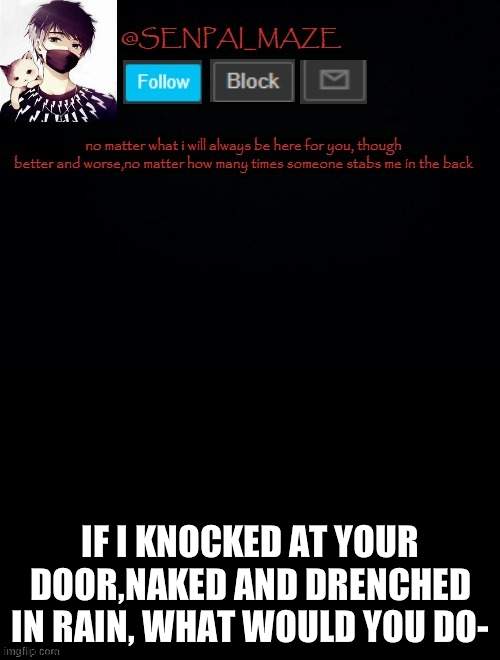 idek- | IF I KNOCKED AT YOUR DOOR,NAKED AND DRENCHED IN RAIN, WHAT WOULD YOU DO- | image tagged in babys temp for maze | made w/ Imgflip meme maker