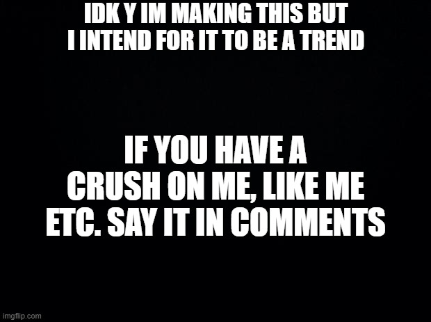 Black background | IDK Y IM MAKING THIS BUT I INTEND FOR IT TO BE A TREND; IF YOU HAVE A CRUSH ON ME, LIKE ME ETC. SAY IT IN COMMENTS | image tagged in black background | made w/ Imgflip meme maker