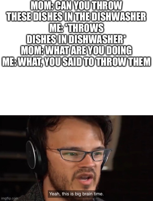 MOM: CAN YOU THROW THESE DISHES IN THE DISHWASHER
ME: *THROWS DISHES IN DISHWASHER*
MOM: WHAT ARE YOU DOING
ME: WHAT, YOU SAID TO THROW THEM | image tagged in blank white template,yeah this is big brain time,funny,funny memes,meme,relatable | made w/ Imgflip meme maker
