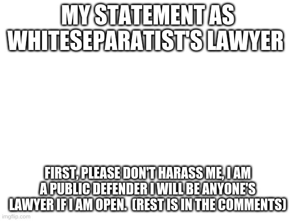 My Statement | MY STATEMENT AS WHITESEPARATIST'S LAWYER; FIRST, PLEASE DON'T HARASS ME, I AM A PUBLIC DEFENDER I WILL BE ANYONE'S LAWYER IF I AM OPEN.  (REST IS IN THE COMMENTS) | image tagged in blank white template | made w/ Imgflip meme maker