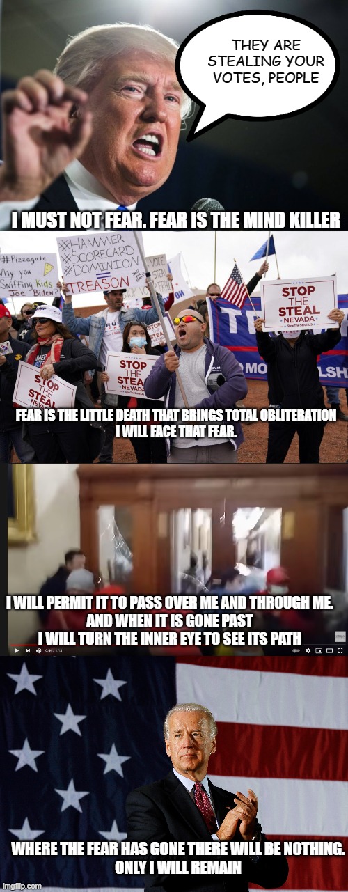 Good will always triumph over evil. | THEY ARE STEALING YOUR VOTES, PEOPLE; I MUST NOT FEAR. FEAR IS THE MIND KILLER; FEAR IS THE LITTLE DEATH THAT BRINGS TOTAL OBLITERATION
I WILL FACE THAT FEAR. I WILL PERMIT IT TO PASS OVER ME AND THROUGH ME.
AND WHEN IT IS GONE PAST I WILL TURN THE INNER EYE TO SEE ITS PATH; WHERE THE FEAR HAS GONE THERE WILL BE NOTHING.
ONLY I WILL REMAIN | image tagged in donald trump,stop the steal protest,biden,capitol hill,2020,2021 | made w/ Imgflip meme maker