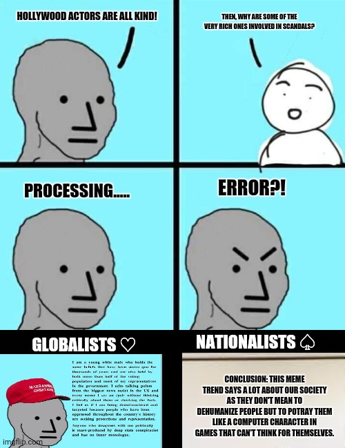 Angry npc wojak | HOLLYWOOD ACTORS ARE ALL KIND! THEN, WHY ARE SOME OF THE VERY RICH ONES INVOLVED IN SCANDALS? ERROR?! PROCESSING..... NATIONALISTS ♤; GLOBALISTS ♡; CONCLUSION: THIS MEME TREND SAYS A LOT ABOUT OUR SOCIETY AS THEY DON'T MEAN TO DEHUMANIZE PEOPLE BUT TO POTRAY THEM LIKE A COMPUTER CHARACTER IN GAMES THAT CAN'T THINK FOR THEMSELVES. | image tagged in memes,trending now,relativity | made w/ Imgflip meme maker