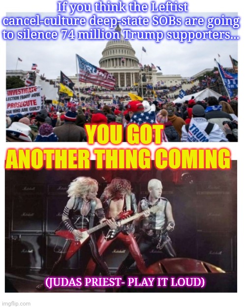 MAGAs to Lib Deep-State: GO F*CK YOURSELF | If you think the Leftist cancel-culture deep-state SOBs are going to silence 74 million Trump supporters... YOU GOT ANOTHER THING COMING; (JUDAS PRIEST- PLAY IT LOUD) | image tagged in liberal logic,oh no it's retarded,liberal media,ah shit here we go again,stupid liberals | made w/ Imgflip meme maker