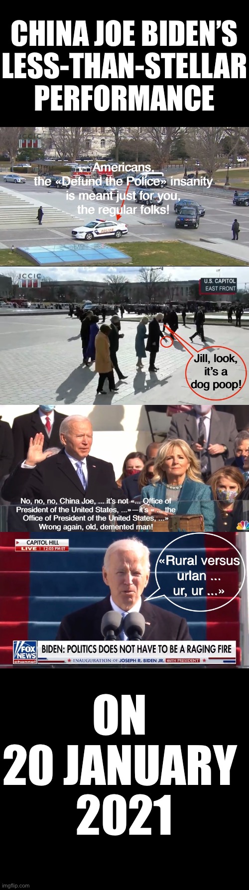 China Joe Biden’s less-than-stellar performance on 20 January 2021! There’s a reason why America has retirement homes! | CHINA JOE BIDEN’S
LESS-THAN-STELLAR
PERFORMANCE; ON 
20 JANUARY 
2021 | image tagged in joe biden,creepy joe biden,democrat party,election 2020,election fraud,government corruption | made w/ Imgflip meme maker