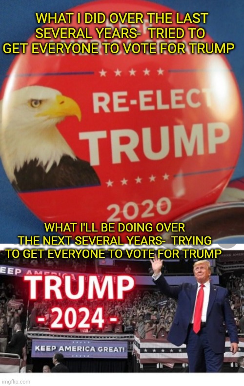 Some things never change | WHAT I DID OVER THE LAST SEVERAL YEARS-  TRIED TO GET EVERYONE TO VOTE FOR TRUMP; WHAT I'LL BE DOING OVER THE NEXT SEVERAL YEARS-  TRYING TO GET EVERYONE TO VOTE FOR TRUMP | image tagged in stupid liberals | made w/ Imgflip meme maker