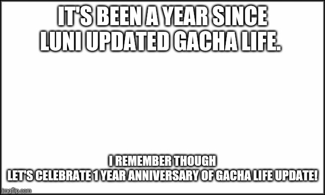 Gacha Life update 1 year later | IT'S BEEN A YEAR SINCE LUNI UPDATED GACHA LIFE. I REMEMBER THOUGH
LET'S CELEBRATE 1 YEAR ANNIVERSARY OF GACHA LIFE UPDATE! | image tagged in plain white,gacha life | made w/ Imgflip meme maker
