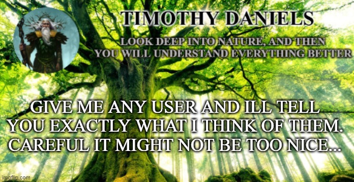 nature template | GIVE ME ANY USER AND ILL TELL YOU EXACTLY WHAT I THINK OF THEM.
CAREFUL IT MIGHT NOT BE TOO NICE... | image tagged in nature template | made w/ Imgflip meme maker