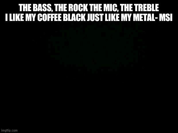Black background | THE BASS, THE ROCK THE MIC, THE TREBLE I LIKE MY COFFEE BLACK JUST LIKE MY METAL- MSI | image tagged in black background | made w/ Imgflip meme maker