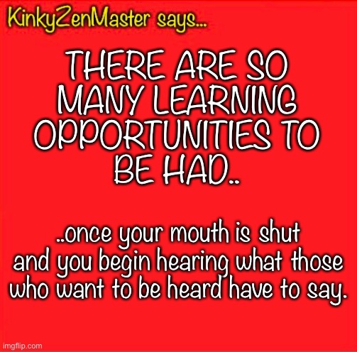 Learning Opportunities | THERE ARE SO
MANY LEARNING
OPPORTUNITIES TO
BE HAD.. ..once your mouth is shut and you begin hearing what those who want to be heard have to say. | image tagged in learning,listening | made w/ Imgflip meme maker