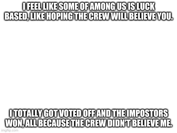 Among Us 75% skill, 25% luck. | I FEEL LIKE SOME OF AMONG US IS LUCK BASED, LIKE HOPING THE CREW WILL BELIEVE YOU. I TOTALLY GOT VOTED OFF AND THE IMPOSTORS WON, ALL BECAUSE THE CREW DIDN'T BELIEVE ME. | image tagged in blank white template | made w/ Imgflip meme maker